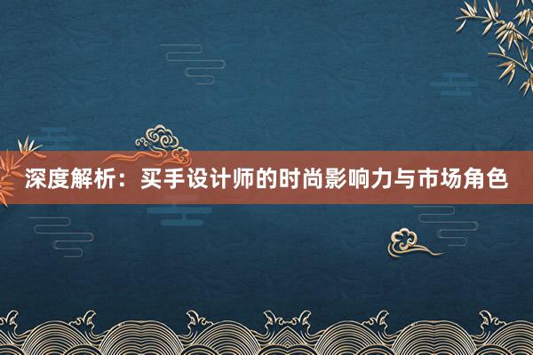 深度解析：买手设计师的时尚影响力与市场角色