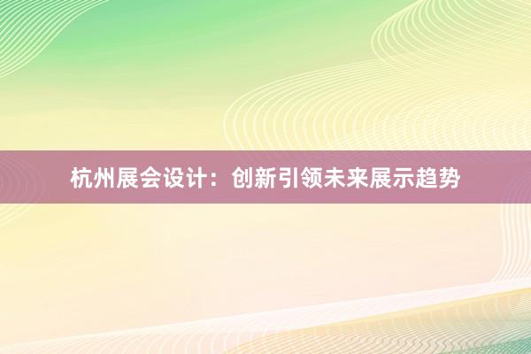 杭州展会设计：创新引领未来展示趋势